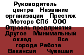 Руководитель call центра › Название организации ­ Престиж Моторс СПб, ООО › Отрасль предприятия ­ Другое › Минимальный оклад ­ 80 000 - Все города Работа » Вакансии   . Чувашия респ.,Алатырь г.